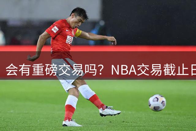 会有重磅交易吗？NBA交易截止日为明年2月12日凌晨4点 正月初七