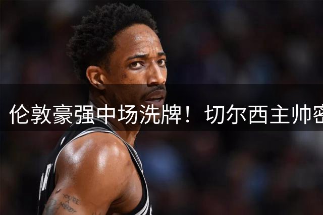伦敦豪强中场洗牌！切尔西主帅密谋截胡阿森纳功勋大将