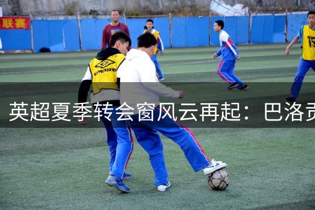 英超夏季转会窗风云再起：巴洛贡与内托或成最大赢家